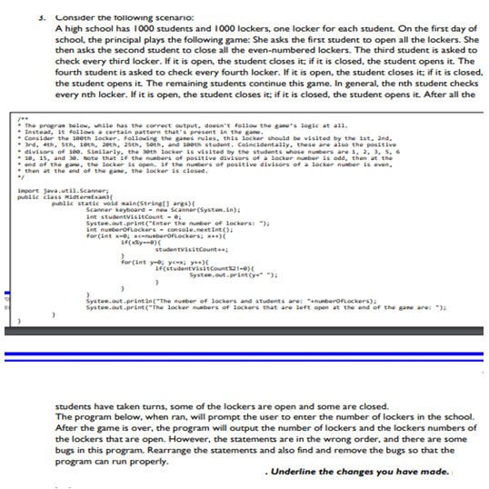5. Consider the tollowing scenario:
A high school has 1000 students and 1000 lockers, one locker for each student. On the first day of
school, the principal plays the following game: She asks the first student to open all the lockers. She
then asks the second student to close all the even-numbered lockers. The third student is asked to
check every third locker. If it is open, the student closes it; if it is closed, the student opens it. The
fourth student is asked to check every fourth locker. If it is open, the student closes it; if it is closed,
the student opens it. The remaining students continue this game. In general, the nth student checks
every nth locker. If it is open, the student closes it; if it is closed, the student opens it. After all the
The progras below, uhile has the correct output, doesn't follow the gane's logie at all.
Instead, it follows a certain pattern thats present sn the gane.
Consider the 10eth locker. Following the ganes rules, this locker uhould be visited by the 1st, 2nd,
rd, 4th, Sth, 1eth, 2eth, 2sth, setn, and s0eth student. Coincidentally, these are also the positive
divisors of 100. Sinilarly,. the eth locker is visited by the students whose nubers are 1, 2, 3, 5, 6
10, 15, and e. Note that ir the numbers of positive divisors of a 1locker number is odd, then at the
end of the gane, the locker is open. 14 the nubers of positive divisors of a locker nuber is even,
then at the end of the gam, the locker is closed.
import java.util.Scanner;
public člasS Mitertxani
public statie void main(Stringt) args)(
Scanner keyboard - ne Scanner (Systen.in):
int studentvisitcount - e;
Systen.out.print("Enter the nunber of lockers: "):
int nunberofLockers - console.nextInt ():
for(int e usberofeckers; w+)(
studentvisitCount
for(int ye, y, ye
1FCstudentvisitcount21-0)
Systen.out.print(ye" "):
Systen.out.printin("The nunber of lockers and students are: "enunberOFLockers):
Systen.out.print ("The locker nubers of lockers that are left open at the end of the gane are: "):
students have taken turns, some of the lockers are open and some are closed.
The program below, when ran, will prompt the user to enter the number of lockers in the school.
After the game is over, the program will output the number of lockers and the lockers numbers of
the lockers that are open. However, the statements are in the wrong order, and there are some
bugs in this program. Rearrange the statements and also find and remove the bugs so that the
program can run properly.
. Underline the changes you have made.
