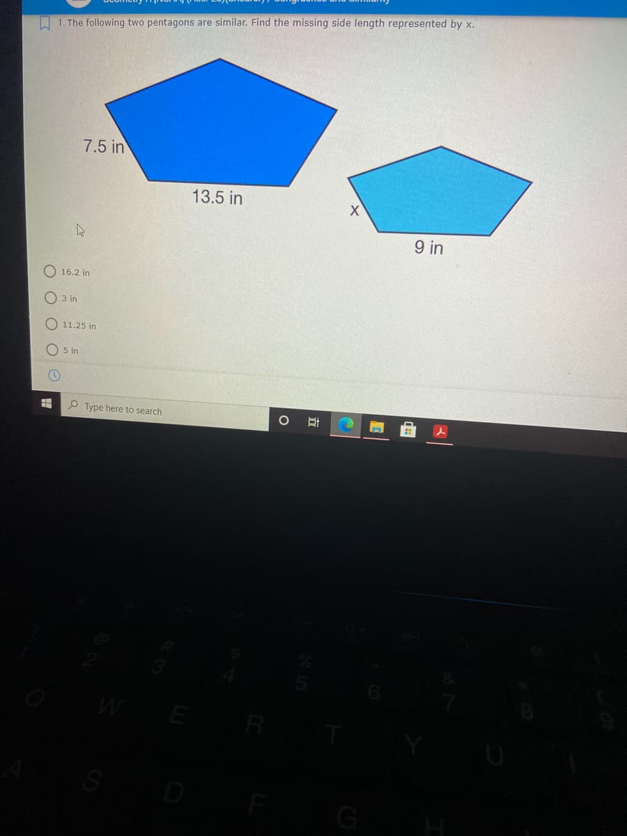 A 1. The following two pentagons are similar. Find the missing side length represented by x.
7.5 in
13.5 in
9 in
O 16.2 in
O 3 in
11.25 in
O 5 in
P Type here to search
G
立
O O
