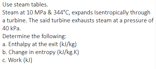 Use steam tables.
Steam at 10 MPa & 344°C, expands Isentropically through
a turbine. The said turbine exhausts steam at a pressure of
40 kPa.
Determine the following:
a. Enthalpy at the exit (kJ/kg)
b. Change in entropy (kJ/kg.K)
c. Work (kJ)
