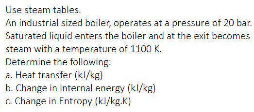 Use steam tables.
An industrial sized boiler, operates at a pressure of 20 bar.
Saturated liquid enters the boiler and at the exit becomes
steam with a temperature of 1100 K.
Determine the following:
a. Heat transfer (kJ/kg)
b. Change in internal energy (kJ/kg)
c. Change in Entropy (kJ/kg.K)
