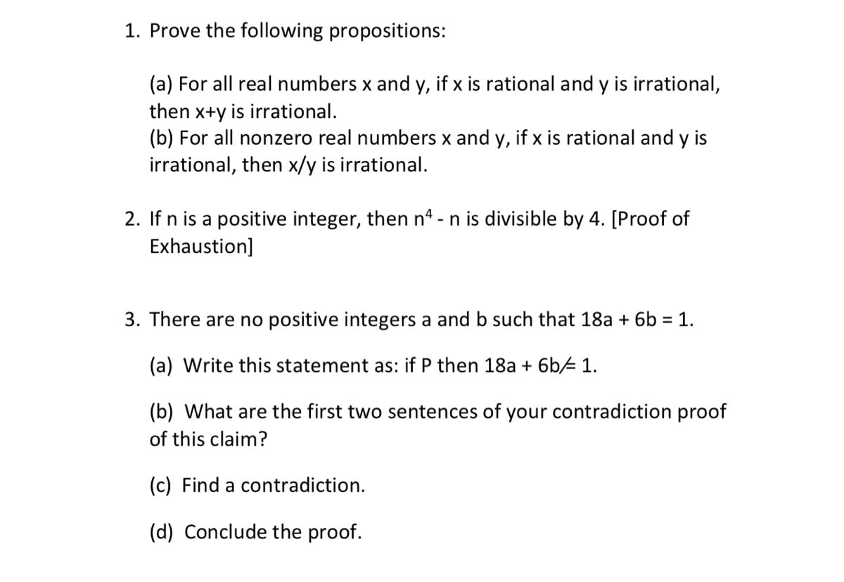 1. Prove the following propositions:
(a) For all real numbers x and y, if x is rational and y is irrational,
then x+y is irrational.
(b) For all nonzero real numbers x and y, if x is rational and y is
irrational, then x/y is irrational.
2. If n is a positive integer, then n4 - n is divisible by 4. [Proof of
Exhaustion]
3. There are no positive integers a and b such that 18a + 6b = 1.
(a) Write this statement as: if P then 18a + 6b/ 1.
(b) What are the first two sentences of your contradiction proof
of this claim?
(c) Find a contradiction.
(d) Conclude the proof.