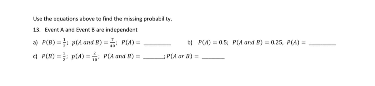 Use the equations above to find the missing probability.
13. Event A and Event B are independent
a) P(B)=;; p(A and B) = ; P(A) =
b) P(A) = 0.5; P(A and B) = 0.25, P(A) =
c) P(B) =;; p(A) = ; P(A and B) =
- P(A or Β) =
