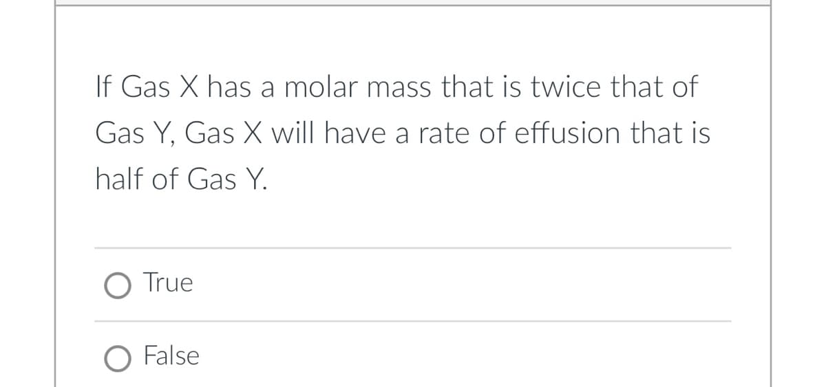 If Gas X has a molar mass that is twice that of
Gas Y, Gas X will have a rate of effusion that is
half of Gas Y.
O True
O False
