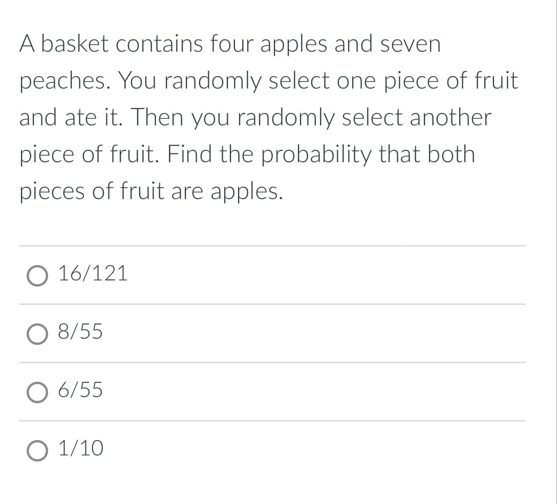 A basket contains four apples and seven
peaches. You randomly select one piece of fruit
and ate it. Then you randomly select another
piece of fruit. Find the probability that both
pieces of fruit are apples.
O 16/121
8/55
O 6/55
O 1/10
