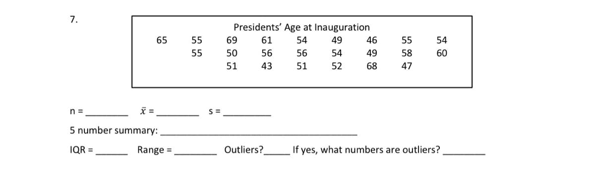 7.
Presidents' Age at Inauguration
65
55
69
61
54
49
46
55
54
55
50
56
56
54
49
58
60
51
43
51
52
68
47
n =
=
S =
5 number summary:
IQR =
Range =
Outliers?
If yes, what numbers are outliers?

