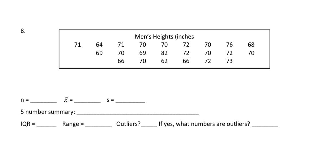 8.
Men's Heights (inches
71
64
71
70
70
72
70
76
68
69
70
69
82
72
70
72
70
66
70
62
66
72
73
n =
X =
S =
5 number summary:
IQR =
Range =
Outliers?
If yes, what numbers are outliers?
