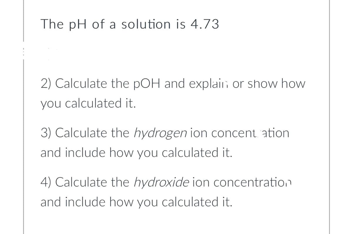 The pH of a solution is 4.73
2) Calculate the pOH and explain or show how
you calculated it.
3) Calculate the hydrogen ion concent ation
and include how you calculated it.
4) Calculate the hydroxide ion concentration
and include how you calculated it.
