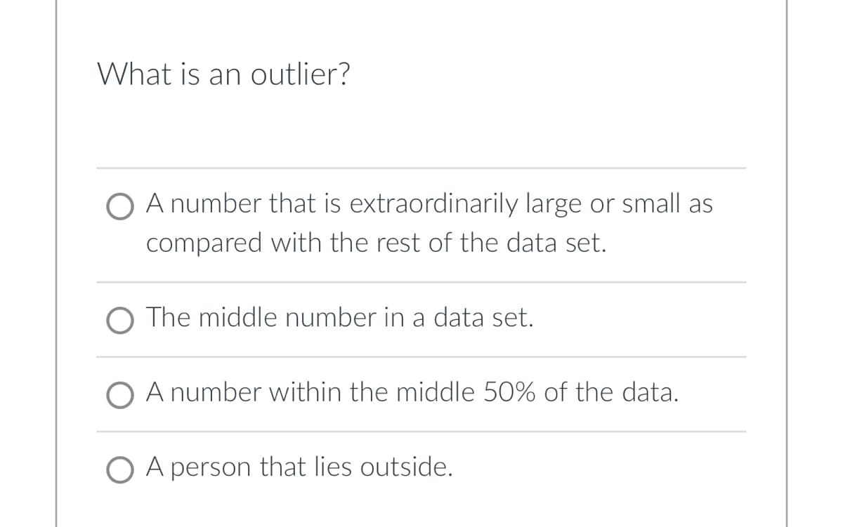 What is an outlier?
O A number that is extraordinarily large or small as
compared with the rest of the data set.
O The middle number in a data set.
O A number within the middle 50% of the data.
O A person that lies outside.

