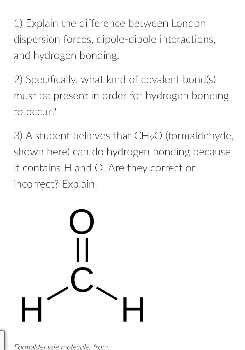 1) Explain the difference between London
dispersion forces, dipole-dipole interactions,
and hydrogen bonding.
2) Specifically, what kind of covalent bond(s)
must be present in order for hydrogen bonding
to occur?
3) A student believes that CH20 (formaldehyde,
shown here) can do hydrogen bonding because
it contains H and O. Are they correct or
incorrect? Explain.
||
Formaldehyde molecule, from
