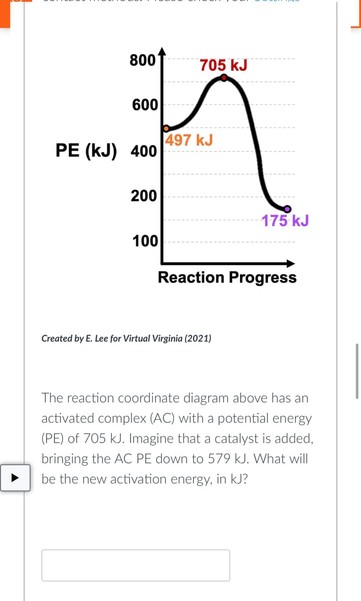 800
600
PE (KJ) 400
200
705 kJ
100
497 kJ
175 kJ
Reaction Progress
Created by E. Lee for Virtual Virginia (2021)
The reaction coordinate diagram above has an
activated complex (AC) with a potential energy
(PE) of 705 kJ. Imagine that a catalyst is added,
bringing the AC PE down to 579 kJ. What will
be the new activation energy, in kJ?
