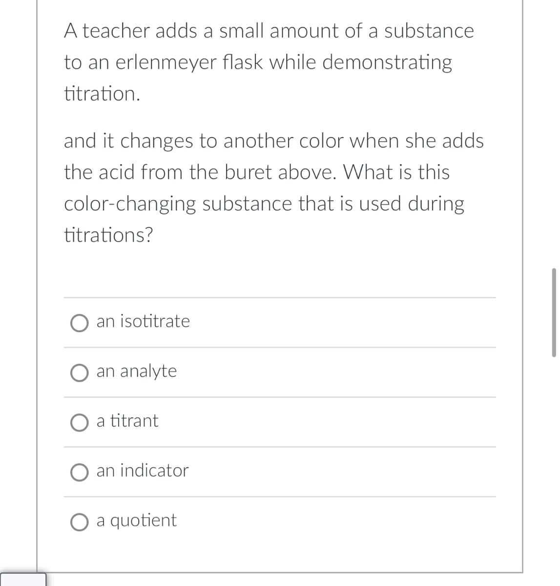 A teacher adds a small amount of a substance
to an erlenmeyer flask while demonstrating
titration.
and it changes to another color when she adds
the acid from the buret above. What is this
color-changing substance that is used during
titrations?
an isotitrate
O an analyte
a titrant
an indicator
O a quotient
