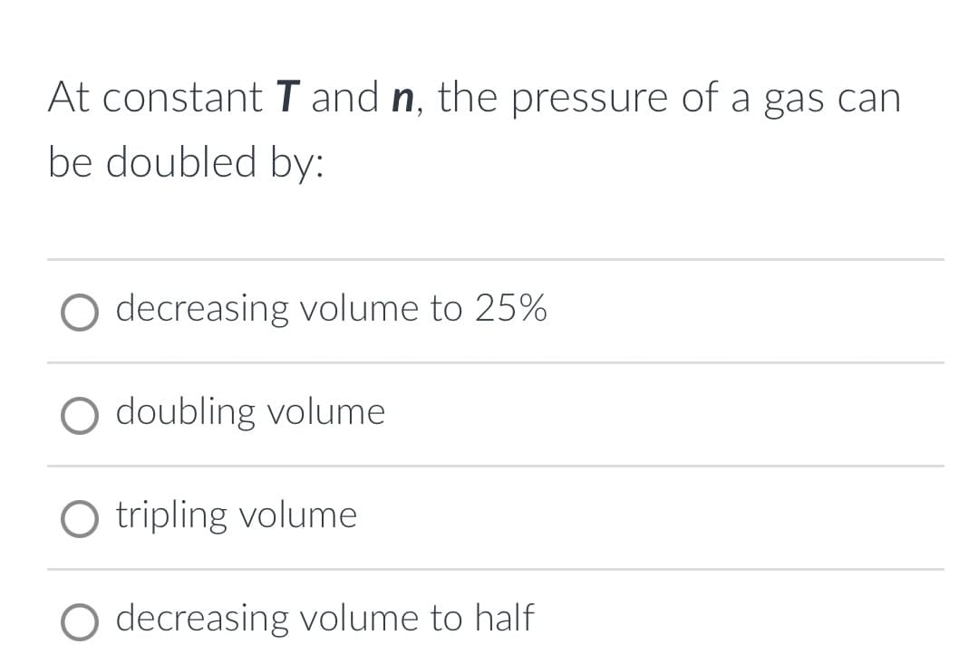 At constant T and n, the pressure of a gas can
be doubled by:
O decreasing volume to 25%
O doubling volume
O tripling volume
decreasing volume to half
