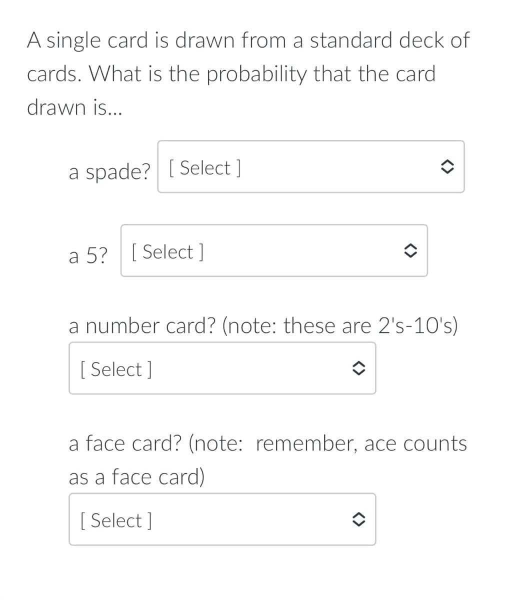 A single card is drawn from a standard deck of
cards. What is the probability that the card
drawn is...
a spade? [ Select ]
a 5? [ Select ]
a number card? (note: these are 2's-10's)
[ Select ]
a face card? (note: remember, ace counts
as a face card)
[ Select ]
<>
<>
