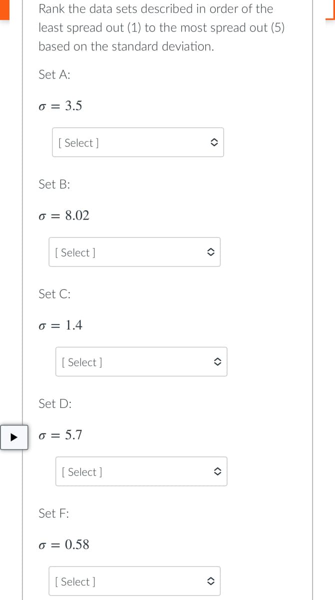 Rank the data sets described in order of the
least spread out (1) to the most spread out (5)
based on the standard deviation.
Set A:
o = 3.5
[ Select ]
Set B:
o = 8.02
[ Select ]
Set C:
o = 1.4
Select ]
Set D:
o = 5.7
Select ]
Set F:
o = 0.58
[ Select ]
<>
<>
<>
