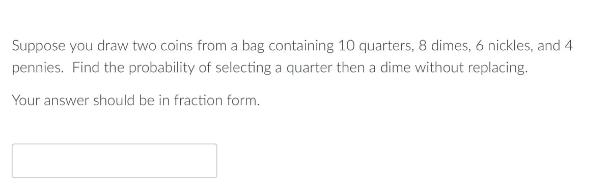 Suppose you draw two coins from a bag containing 10 quarters, 8 dimes, 6 nickles, and 4
pennies. Find the probability of selecting a quarter then a dime without replacing.
Your answer should be in fraction form.
