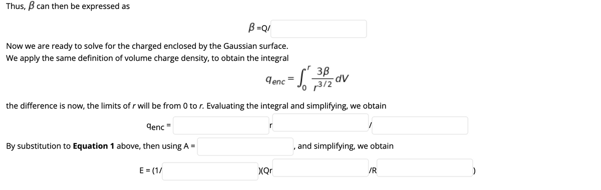 Thus, B can then be expressed as
B=Q/
Now we are ready to solve for the charged enclosed by the Gaussian surface.
We apply the same definition of volume charge density, to obtain the integral
3B
dV
9enc
'o p3/2
the difference is now, the limits of r will be from 0 to r. Evaluating the integral and simplifying, we obtain
lenc =
By substitution to Equation 1 above, then using A =
and simplifying, we obtain
E = (1/
(Qr
/R
