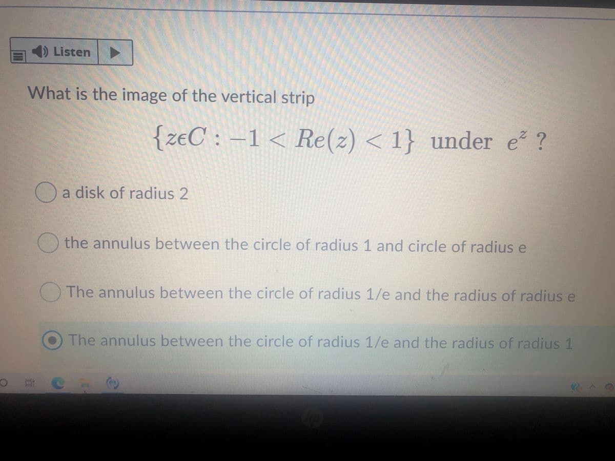 1) Listen
What is the image of the vertical strip
{zeC : -1< Re(z) < 1} under e ?
Oa disk of radius 2
O the annulus between the circle of radius 1 and circle of radius e
The annulus between the circle of radius 1/e and the radius of radius e
The annulus between the circle of radius 1/e and the radius of radius 1
(C)
