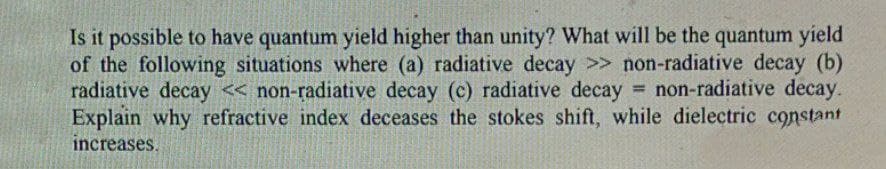 Is it possible to have quantum yield higher than unity? What will be the quantum yield
of the following situations where (a) radiative decay >> non-radiative decay (b)
radiative decay « non-radiative decay (c) radiative decay
Explain why refractive index deceases the stokes shift, while dielectric constant
increases.
non-radiative decay.
