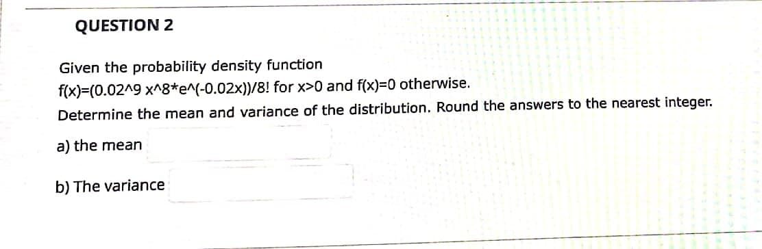QUESTION 2
Given the probability density function
f(x)=(0.02^9 x^8*e^(-0.02x))/8! for x>0 and f(x)=0 otherwise.
Determine the mean and variance of the distribution. Round the answers to the nearest integer.
a) the mean
b) The variance
