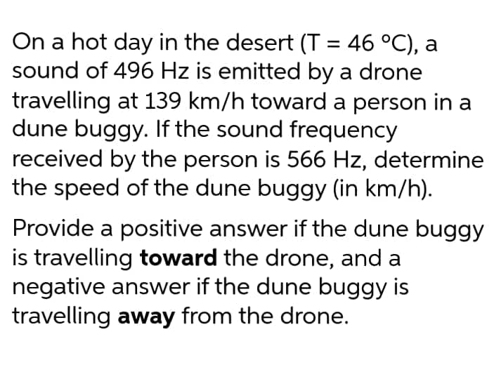 On a hot day in the desert (T = 46 °C), a
sound of 496 Hz is emitted by a drone
travelling at 139 km/h toward a person in a
dune buggy. If the sound frequency
received by the person is 566 Hz, determine
the speed of the dune buggy (in km/h).
Provide a positive answer if the dune buggy
is travelling toward the drone, and a
negative answer if the dune buggy is
travelling away from the drone.
