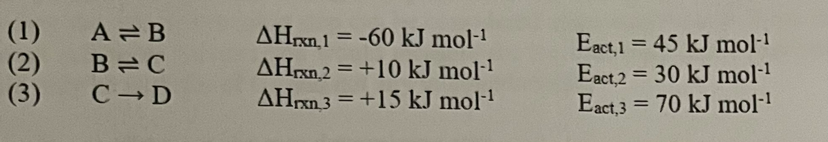 (1)
(2)
A=B
B=C
(3) C D
AHrxn. 1 = -60 kJ mol-¹
AHrxn2 = +10 kJ mol-¹
AHxn3 = +15 kJ mol-¹
Eact,1 = 45 kJ mol-¹
Eact,2 = 30 kJ mol-¹
Eact,3 = 70 kJ mol-¹