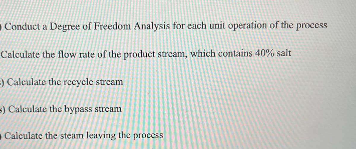 O Conduct a Degree of Freedom Analysis for each unit operation of the process
Calculate the flow rate of the product stream, which contains 40% salt
) Calculate the recycle stream
s) Calculate the bypass stream
Calculate the steam leaving the process