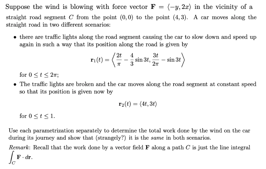 Suppose the wind is blowing with force vector F = (-y, 2x) in the vicinity of a
straight road segment C from the point (0,0) to the point (4,3). A car moves along the
straight road in two different scenarios:
there are traffic lights along the road segment causing the car to slow down and speed up
again in such a way that its position along the road is given by
for 0≤ t ≤ 2π;
• The traffic lights are broken and the car moves along the road segment at constant speed
so that its position is given now by
for 0 ≤ t ≤ 1.
4
3t
ri(t) - (²-sin 3f, 2-sin 3t)
3
r₂(t) = (4t, 3t)
Use each parametrization separately to determine the total work done by the wind on the car
during its journey and show that (strangely?) it is the same in both scenarios.
F. dr.
Remark: Recall that the work done by a vector field F along a path C is just the line integral
[F