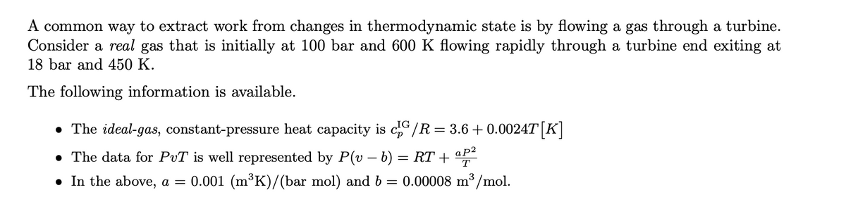 A common way to extract work from changes in thermodynamic state is by flowing a gas through a turbine.
initially at 100 bar and 600 K flowing rapidly through a turbine end exiting at
Consider a real gas that
18 bar and 450 K.
The following information is available.
• The ideal-gas, constant-pressure heat capacity is cG/R = 3.6 +0.0024T [K]
ap²
T
• The data for PuT is well represented by P(v − b) = RT +
● In the above, a = 0.001 (m³K)/(bar mol) and b = 0.00008 m³/mol.
=