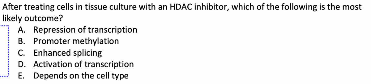 After treating cells in tissue culture with an HDAC inhibitor, which of the following is the most
likely outcome?
A. Repression of transcription
B. Promoter methylation
C. Enhanced splicing
D. Activation of transcription
E. Depends on the cell type