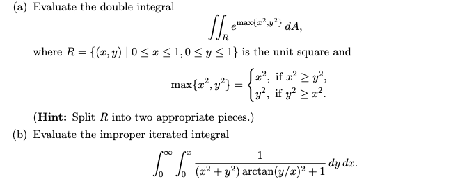 (a) Evaluate the double integral
Je emax{z²,y²}
where R = {(x, y) |0 ≤ x ≤ 1,0 ≤ y ≤ 1} is the unit square and
max{x², y²}:
=
dA,
[x², if x² ≥ y²,
>
y², if y² > x².
(Hint: Split R into two appropriate pieces.)
(b) Evaluate the improper iterated integral
1
[ S (x² + y²) arctan(y/2)² +1′
dy dx.