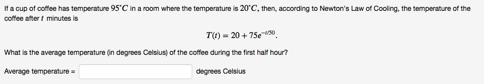 If a cup of coffee has temperature 95°C in a room where the temperature is 20°C, then, according to Newton's Law of Cooling, the temperature of the
coffee after t minutes is
T(t) = 20+ 75e¬t/50_
What is the average temperature (in degrees Celsius) of the coffee during the first half hour?
