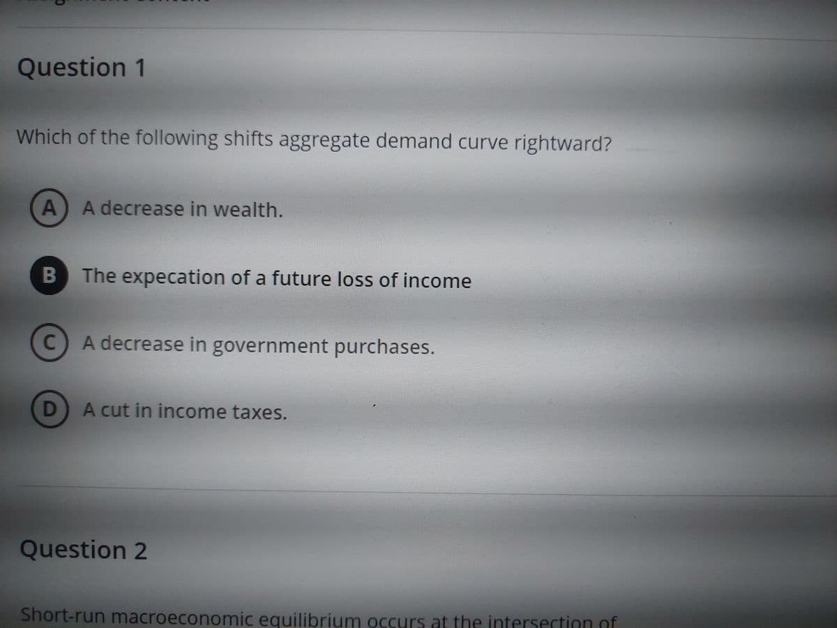 Question 1
Which of the following shifts aggregate demand curve rightward?
A) A decrease in wealth.
B
C
D
The expecation of a future loss of income
A decrease in government purchases.
A cut in income taxes.
Question 2
Short-run macroeconomic equilibrium occurs at the intersection of