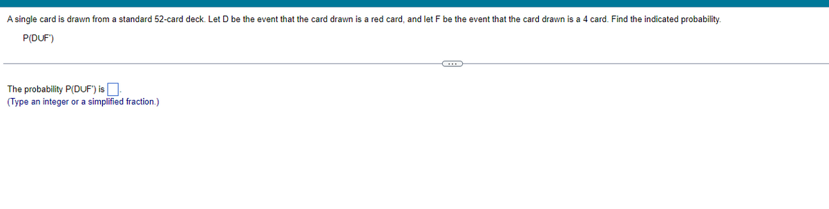 A single card is drawn from a standard 52-card deck. Let D be the event that the card drawn is a red card, and let F be the event that the card drawn is a 4 card. Find the indicated probability.
P(DUF')
The probability P(DUF') is
(Type an integer or a simplified fraction.)
C...