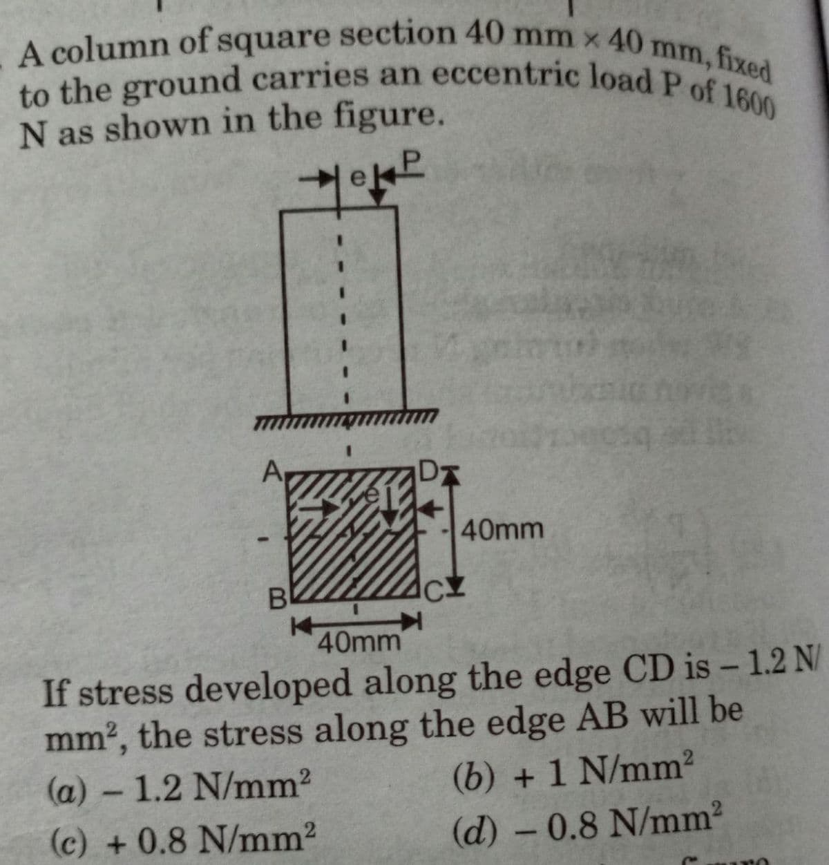 A column of square section 40 mm x 40m
to the ground carries an eccentric load P of 1600
mm, fixed
N as shown in the figure.
eP
40mm
B
40mm
If stress developed along the edge CD is -1.2 N/
mm², the stress along the edge AB will be
(a) - 1.2 N/mm²
(b) + 1 N/mm²
(c) + 0.8 N/mm²
(d) - 0.8 N/mm²
Cro