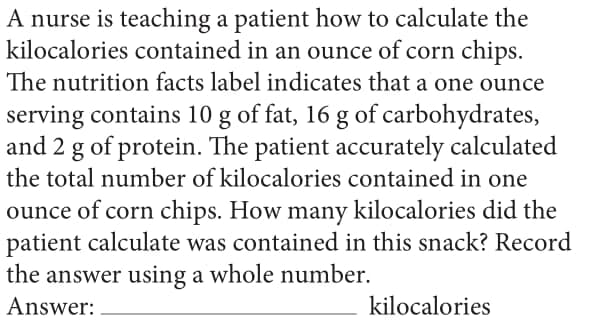 A nurse is teaching a patient how to calculate the
kilocalories contained in an ounce of corn chips.
The nutrition facts label indicates that a one ounce
serving contains 10 g of fat, 16 g of carbohydrates,
and 2 g of protein. The patient accurately calculated
the total number of kilocalories contained in one
ounce of corn chips. How many kilocalories did the
patient calculate was contained in this snack? Record
the answer using a whole number.
Answer:
kilocalories
