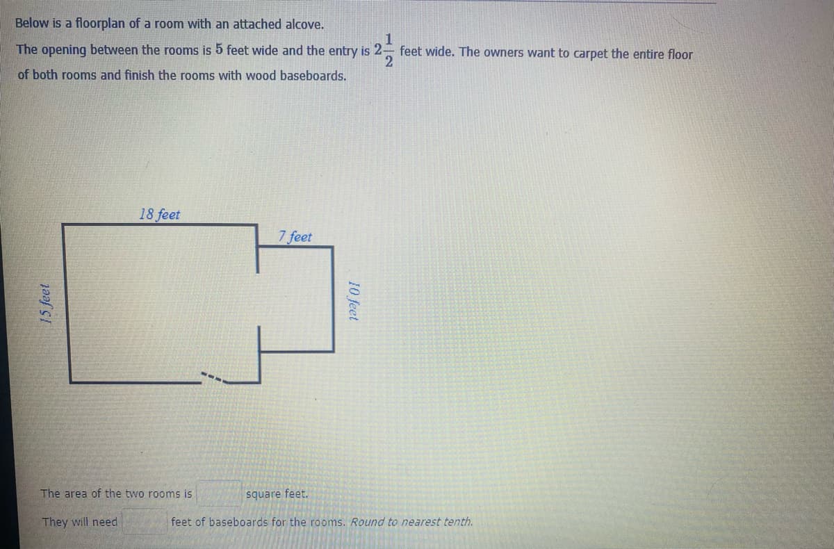 Below is a floorplan of a room with an attached alcove.
1
The opening between the rooms is 5 feet wide and the entry is 2- feet wide. The owners want to carpet the entire floor
of both rooms and finish the rooms with wood baseboards.
18 feet
7 feet
The area of the two rooms is
square feet.
They will need
feet of baseboards for the rooms. Round to nearest tenth.
15 feet
10 feet
