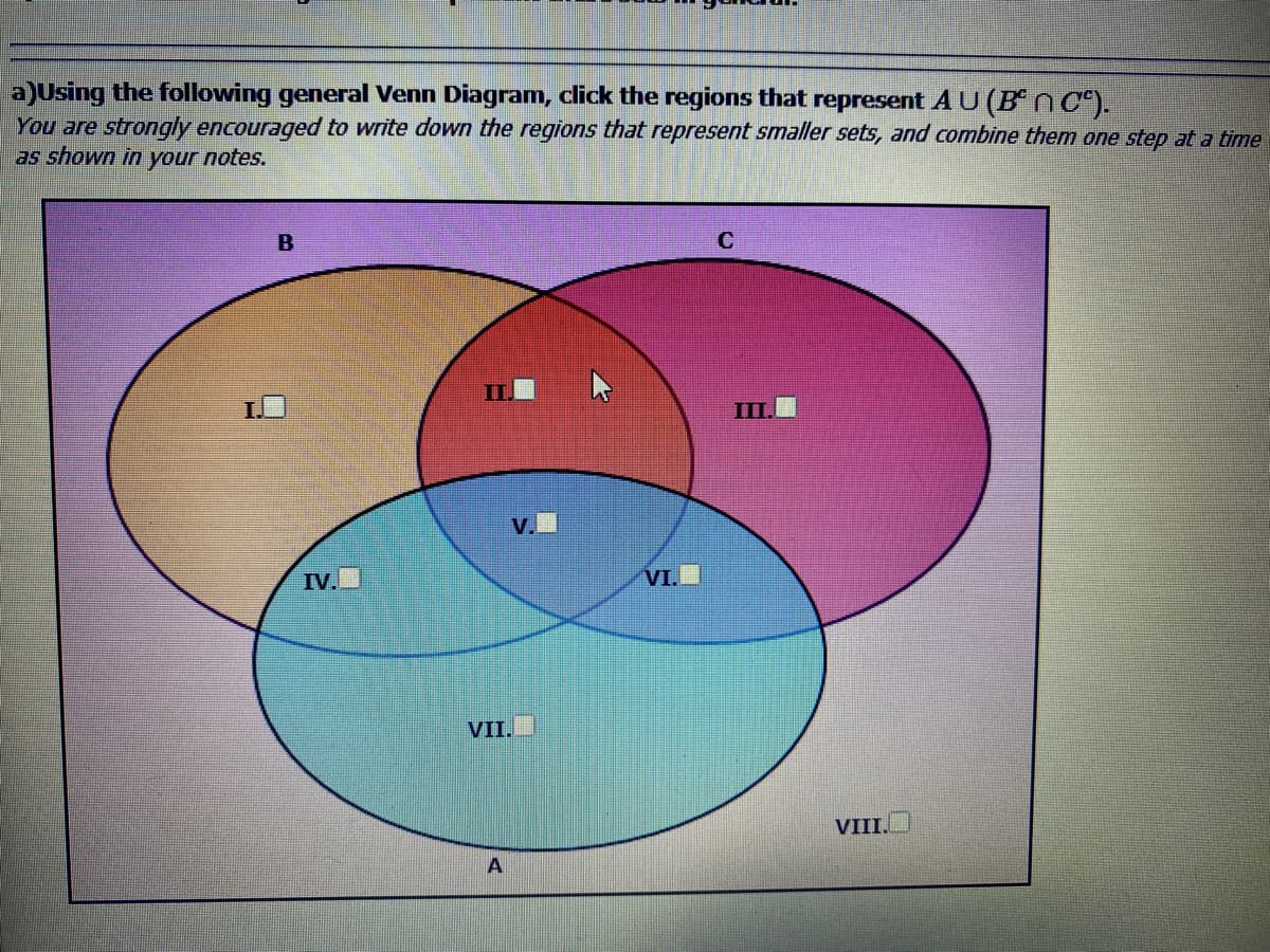a)Using the following general Venn Diagram, click the regions that represent AU(B n C).
You are strongly encouraged to write down the regions that represent smaller sets, and combine them one step at a time
as shown in
your
notes.
B
III
V.
IV.
VI.
VII.
VIII.
A
