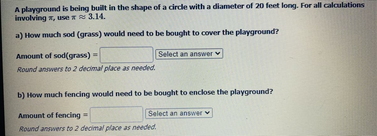 A playground is being built in the shape of a circle with a diameter of 20 feet long. For all calculations
involving T, use T 3.14.
a) How much sod (grass) would need to be bought to cover the playground?
Amount of sod(grass) =
Select an answer v
Round answers to 2 decimal place as needed.
b) How much fencing would need to be bought to enclose the playground?
Amount of fencing =
Select an answer v
Round answers to 2 decimal place as needed.
