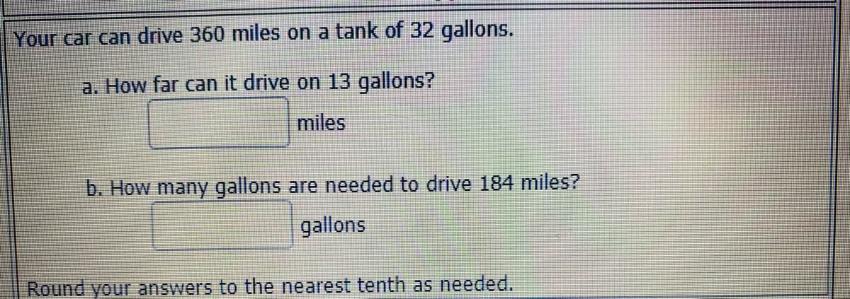 Your car can drive 360 miles on a tank of 32 gallons.
a. How far can it drive on 13 gallons?
miles
b. How many gallons are needed to drive 184 miles?
gallons
Round your answers to the nearest tenth as needed.
