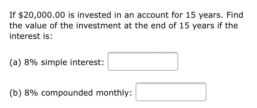 If $20,000.00 is invested in an account for 15 years. Find
the value of the investment at the end of 15 years if the
interest is:
(a) 8% simple interest:
(b) 8% compounded monthly:
