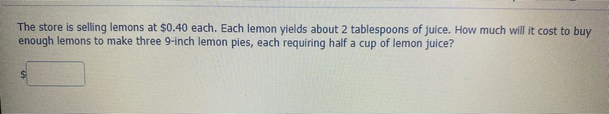The store is selling lemons at $0.40 each. Each lemon yields about 2 tablespoons of juice. How much will it cost to buy
enough lemons to make three 9-inch lemon pies, each requiring half a cup of lemon juice?
