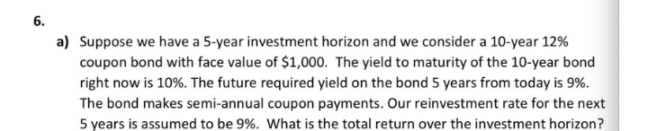 6.
a) Suppose we have a 5-year investment horizon and we consider a 10-year 12%
coupon bond with face value of $1,000. The yield to maturity of the 10-year bond
right now is 10%. The future required yield on the bond 5 years from today is 9%.
The bond makes semi-annual coupon payments. Our reinvestment rate for the next
5 years is assumed to be 9%. What is the total return over the investment horizon?
