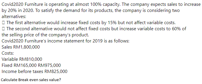 Covid2020 Furniture is operating at almost 100% capacity. The company expects sales to increase
by 20% in 2020. To satisfy the demand for its products, the company is considering two
alternatives:
O The first alternative would increase fixed costs by 15% but not affect variable costs.
O The second alternative would not affect fixed costs but increase variable costs to 60% of
the selling price of the company's product.
Covid2020 Furniture's income statement for 2019 is as follows:
Sales RM1,800,000
Costs:
Variable RM810,000
Fixed RM165,000 RM975,000
Income before taxes RM825,000
Calculate Break even sales value?
