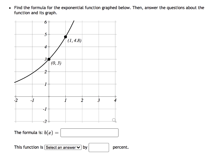 • Find the formula for the exponential function graphed below. Then, answer the questions about the
function and its graph.
5-
(1,4.8)
4
3
(0, 3)
-1
2
3
-2+
The formula is: 6(x)
This function is Select an answer
by
percent.
2.
