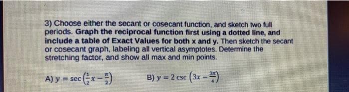 3) Choose either the secant or cosecant function, and sketch two full
periods. Graph the reciprocal function first using a dotted line, and
include a table of Exact Values for both x and y. Then sketch the secant
or cosecant graph, labeling all vertical asymptotes. Determine the
stretching factor, and show all max and min points.
A) y = sec
B) y = 2 csc (3x--)
