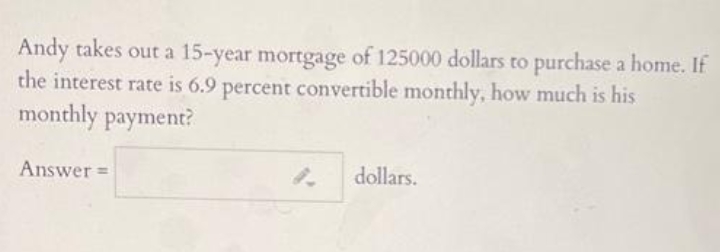 Andy takes out a 15-year mortgage of 125000 dollars to purchase a home. If
the interest rate is 6.9 percent convertible monthly, how much is his
monthly payment?
Answer =
dollars.
