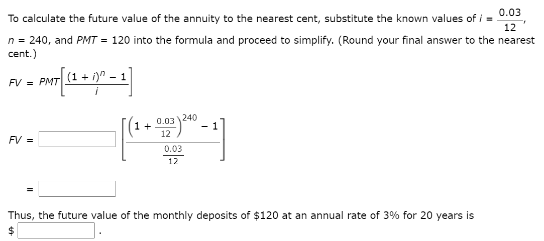 0.03
To calculate the future value of the annuity to the nearest cent, substitute the known values of i =
12
n = 240, and PMT = 120 into the formula and proceed to simplify. (Round your final answer to the nearest
cent.)
(1 + i)"
- 1
FV = PMT|
0.03
240
1 +
12
FV =
0.03
12
Thus, the future value of the monthly deposits of $120 at an annual rate of 3% for 20 years is
2$
