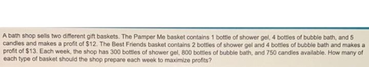 A bath shop sells two different gift baskets. The Pamper Me basket contains 1 bottle of shower gel, 4 bottles of bubble bath, and 5
candles and makes a profit of $12. The Best Friends basket contains 2 bottles of shower gel and 4 bottles of bubble bath and makes a
profit of $13. Each week, the shop has 300 bottles of shower gel, 800 bottles of bubble bath, and 750 candles available. How many of
each type of basket should the shop prepare each week to maximize profits?
