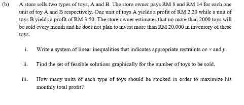 (b)
A store sells two types of toys, A and B. The store owner pays RM 8 und RM 14 for each one
unit of toy A and B respectively. One nnit of toys A yields a profit of RM 2.20 while a unit of
toys B yields a profit of RM 3.50. The store owner estimates that no more than 2000 toys will
be sold every month und be does not plan to invest more than RM 20,000 in inventory of these
tóys.
i,
Write a system of linear inequalities that indicates appropriate restraints on r and y.
i.
Find the set of feasible solutions graphically for the mumber of toys to be sold.
ii.
How many units of each type of toys should be stocked in order to maximize his
mouthly total profit?
