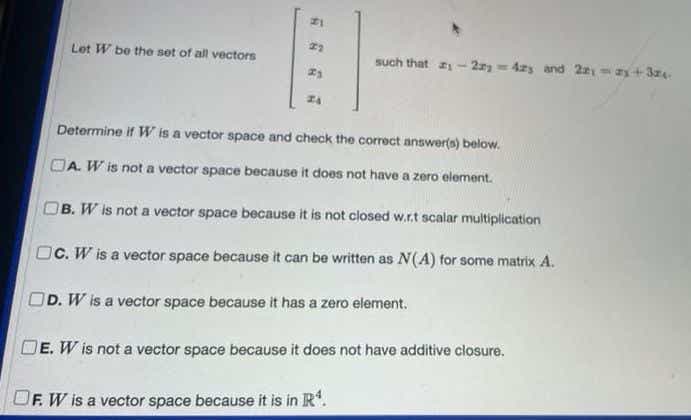 Let W be the set of all vectors
such that - 2 = 4zs and 22- ay+3z
Determine if W is a vector space and check the correct answer(s) below.
OA. W is not a vector space because it does not have a zero element.
OB. W is not a vector space because it is not closed w.r.t scalar multiplication
OC. W is a vector space because it can be written as N(A) for some matrix A.
OD. W is a vector space because it has a zero element.
DE. W is not a vector space because it does not have additive closure.
F. W is a vector space because it is in R.
